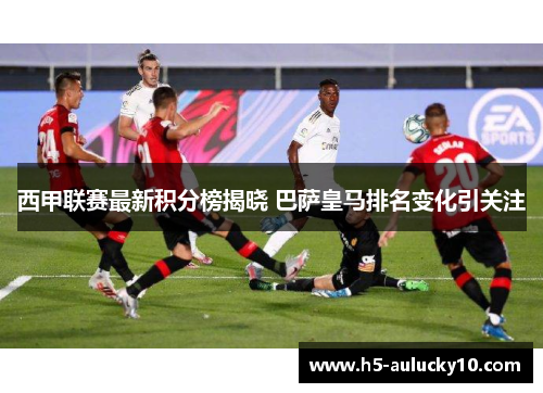 西甲联赛最新积分榜揭晓 巴萨皇马排名变化引关注